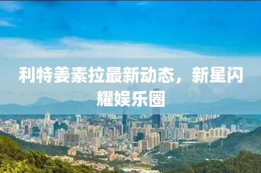 利特姜素拉最新動態(tài)，新星閃耀娛樂圈