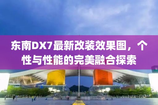 東南DX7最新改裝效果圖，個性與性能的完美融合探索
