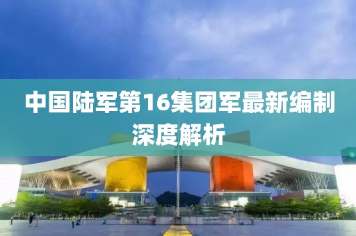 中國(guó)陸軍第16集團(tuán)軍最新編制深度解析