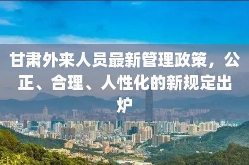 甘肅外來(lái)人員最新管理政策，公正、合理、人性化的新規(guī)定出爐