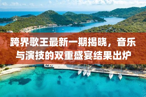 跨界歌王最新一期揭曉，音樂(lè)與演技的雙重盛宴結(jié)果出爐