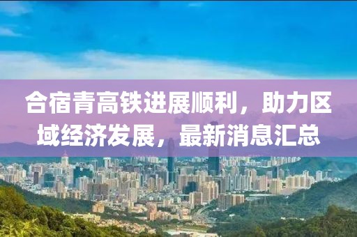 合宿青高鐵進(jìn)展順利，助力區(qū)域經(jīng)濟(jì)發(fā)展，最新消息匯總