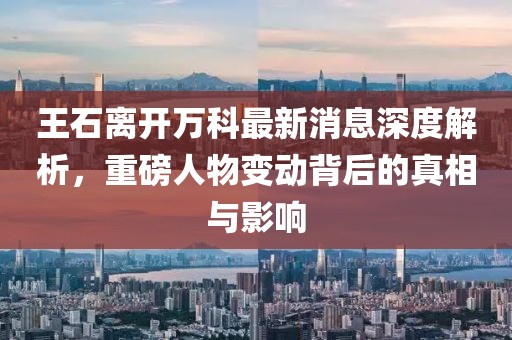 王石離開萬(wàn)科最新消息深度解析，重磅人物變動(dòng)背后的真相與影響