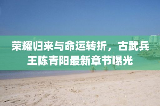 榮耀歸來(lái)與命運(yùn)轉(zhuǎn)折，古武兵王陳青陽(yáng)最新章節(jié)曝光