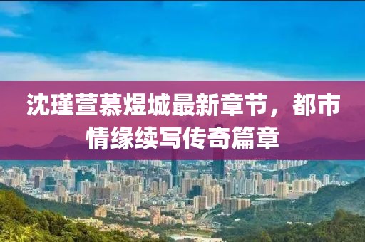 沈瑾萱慕煜城最新章節(jié)，都市情緣續(xù)寫傳奇篇章