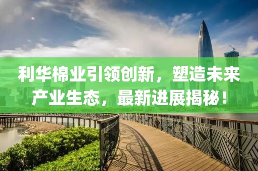 利華棉業(yè)引領(lǐng)創(chuàng)新，塑造未來(lái)產(chǎn)業(yè)生態(tài)，最新進(jìn)展揭秘！