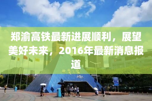 鄭渝高鐵最新進展順利，展望美好未來，2016年最新消息報道