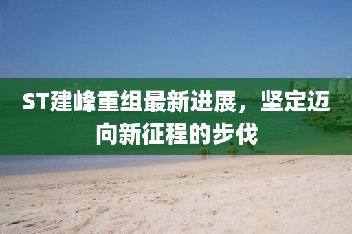 ST建峰重組最新進展，堅定邁向新征程的步伐