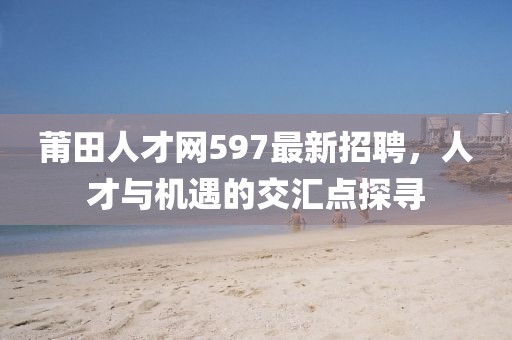 莆田人才網(wǎng)597最新招聘，人才與機(jī)遇的交匯點(diǎn)探尋