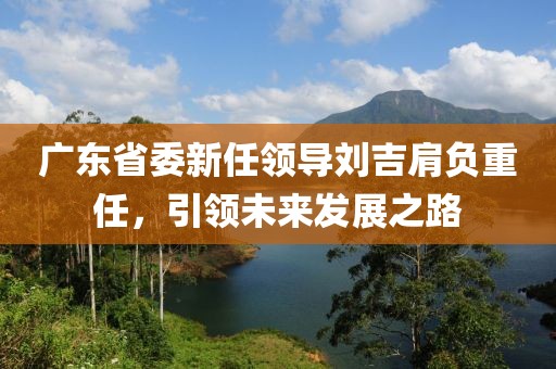 廣東省委新任領導劉吉肩負重任，引領未來發(fā)展之路