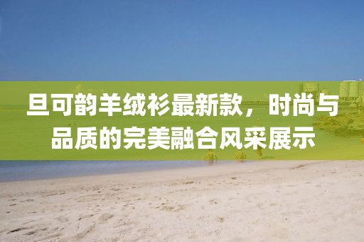 旦可韻羊絨衫最新款，時尚與品質(zhì)的完美融合風(fēng)采展示