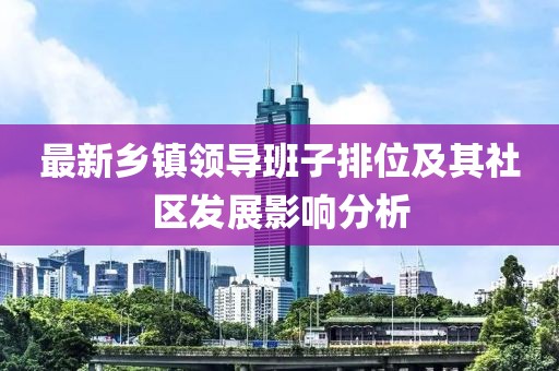 最新鄉(xiāng)鎮(zhèn)領(lǐng)導(dǎo)班子排位及其社區(qū)發(fā)展影響分析
