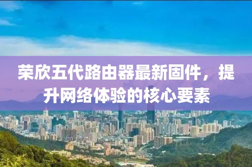 榮欣五代路由器最新固件，提升網(wǎng)絡(luò)體驗(yàn)的核心要素