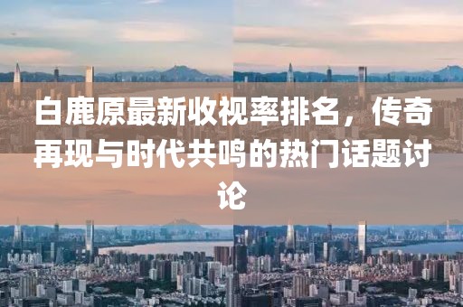 白鹿原最新收視率排名，傳奇再現(xiàn)與時(shí)代共鳴的熱門(mén)話(huà)題討論
