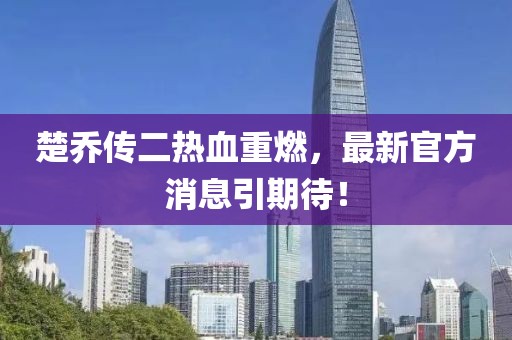 楚喬傳二熱血重燃，最新官方消息引期待！