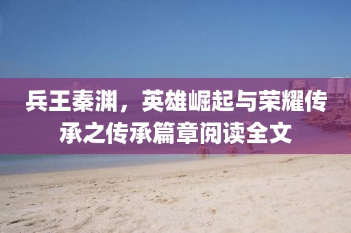 兵王秦淵，英雄崛起與榮耀傳承之傳承篇章閱讀全文