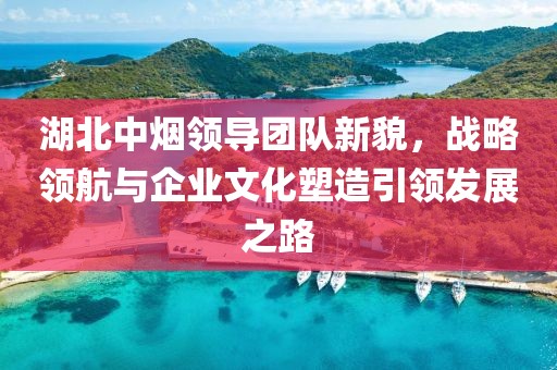 湖北中煙領(lǐng)導(dǎo)團(tuán)隊(duì)新貌，戰(zhàn)略領(lǐng)航與企業(yè)文化塑造引領(lǐng)發(fā)展之路