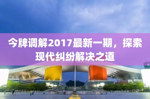 今牌調(diào)解2017最新一期，探索現(xiàn)代糾紛解決之道