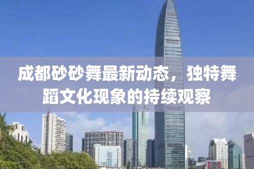 成都砂砂舞最新動(dòng)態(tài)，獨(dú)特舞蹈文化現(xiàn)象的持續(xù)觀察