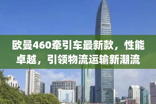 歐曼460牽引車(chē)最新款，性能卓越，引領(lǐng)物流運(yùn)輸新潮流