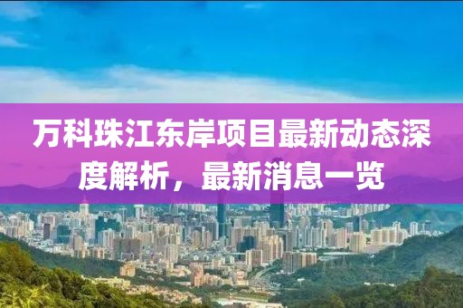 萬科珠江東岸項(xiàng)目最新動(dòng)態(tài)深度解析，最新消息一覽