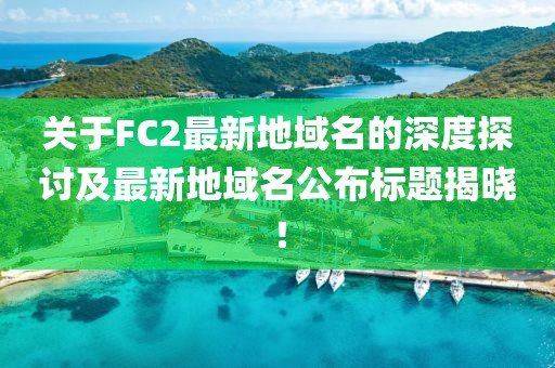 關于FC2最新地域名的深度探討及最新地域名公布標題揭曉！