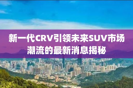 新一代CRV引領未來SUV市場潮流的最新消息揭秘