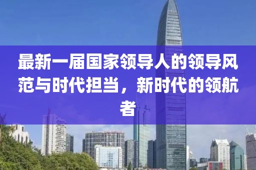 最新一屆國(guó)家領(lǐng)導(dǎo)人的領(lǐng)導(dǎo)風(fēng)范與時(shí)代擔(dān)當(dāng)，新時(shí)代的領(lǐng)航者