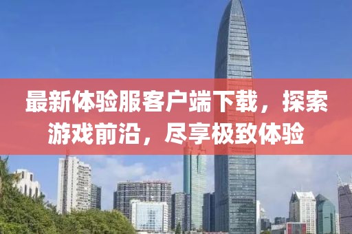 最新體驗(yàn)服客戶端下載，探索游戲前沿，盡享極致體驗(yàn)