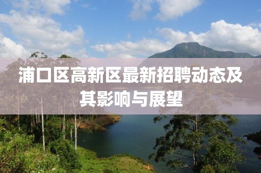 浦口區(qū)高新區(qū)最新招聘動(dòng)態(tài)及其影響與展望