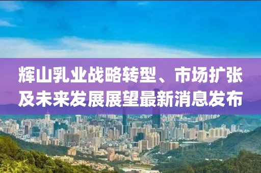 輝山乳業(yè)戰(zhàn)略轉(zhuǎn)型、市場擴(kuò)張及未來發(fā)展展望最新消息發(fā)布