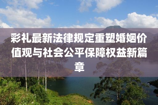 彩禮最新法律規(guī)定重塑婚姻價值觀與社會公平保障權益新篇章