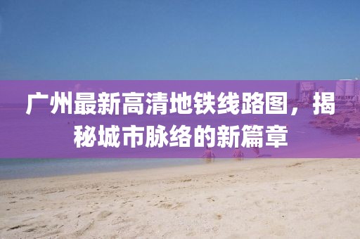 廣州最新高清地鐵線路圖，揭秘城市脈絡(luò)的新篇章