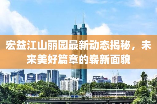 宏益江山麗園最新動態(tài)揭秘，未來美好篇章的嶄新面貌