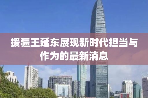 援疆王延?xùn)|展現(xiàn)新時(shí)代擔(dān)當(dāng)與作為的最新消息