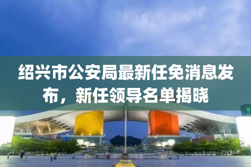 紹興市公安局最新任免消息發(fā)布，新任領(lǐng)導(dǎo)名單揭曉