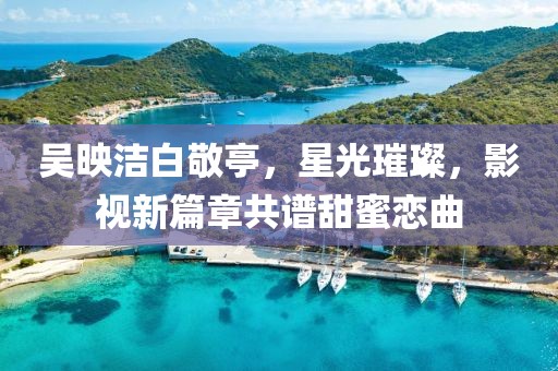 吳映潔白敬亭，星光璀璨，影視新篇章共譜甜蜜戀曲