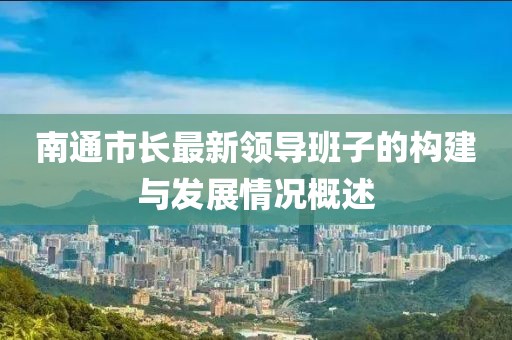 南通市長最新領(lǐng)導(dǎo)班子的構(gòu)建與發(fā)展情況概述