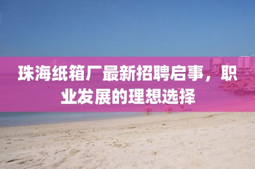 珠海紙箱廠最新招聘啟事，職業(yè)發(fā)展的理想選擇