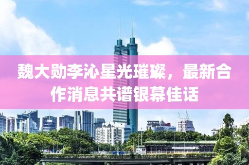魏大勛李沁星光璀璨，最新合作消息共譜銀幕佳話