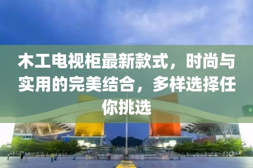 木工電視柜最新款式，時(shí)尚與實(shí)用的完美結(jié)合，多樣選擇任你挑選