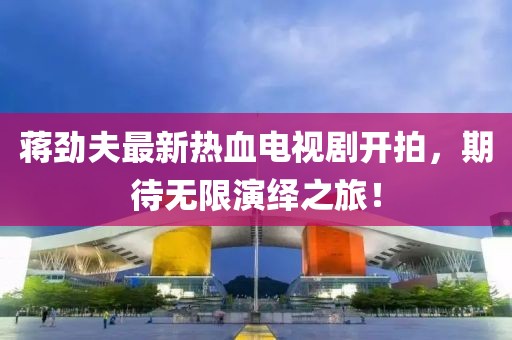 蔣勁夫最新熱血電視劇開拍，期待無(wú)限演繹之旅！