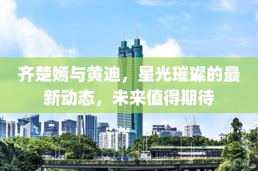 齊楚嫣與黃迪，星光璀璨的最新動態(tài)，未來值得期待