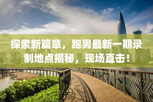探索新篇章，跑男最新一期錄制地點揭秘，現(xiàn)場直擊！
