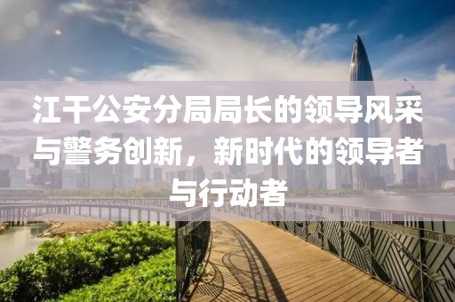江干公安分局局長的領(lǐng)導(dǎo)風(fēng)采與警務(wù)創(chuàng)新，新時(shí)代的領(lǐng)導(dǎo)者與行動者