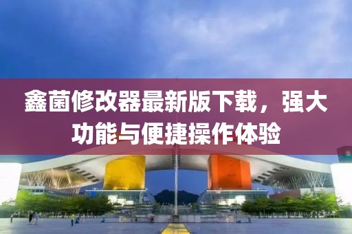 鑫菌修改器最新版下載，強(qiáng)大功能與便捷操作體驗(yàn)