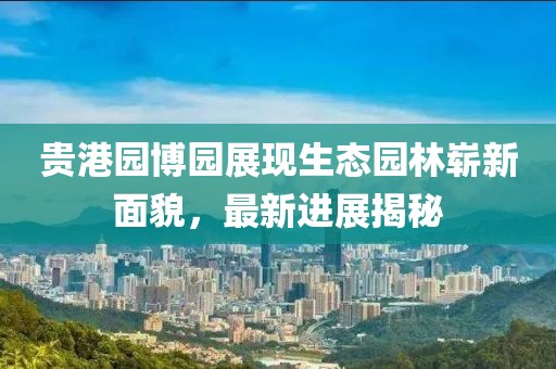 貴港園博園展現(xiàn)生態(tài)園林嶄新面貌，最新進(jìn)展揭秘