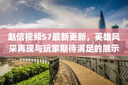 趙信視頻S7最新更新，英雄風(fēng)采再現(xiàn)與玩家期待滿足的展示