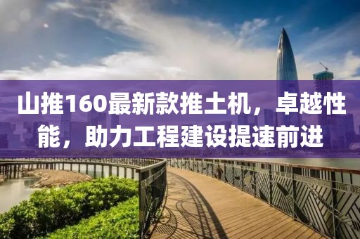 山推160最新款推土機，卓越性能，助力工程建設(shè)提速前進(jìn)
