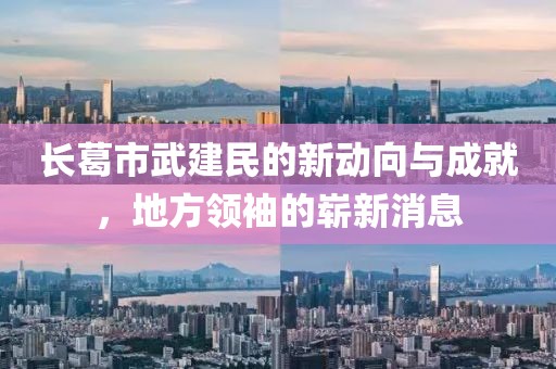 長葛市武建民的新動(dòng)向與成就，地方領(lǐng)袖的嶄新消息